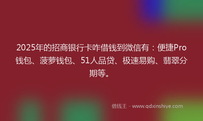 2025年的招商银行卡咋借钱到微信有：便捷Pro钱包、菠萝钱包、51人品贷、极速易购、翡翠分期等。