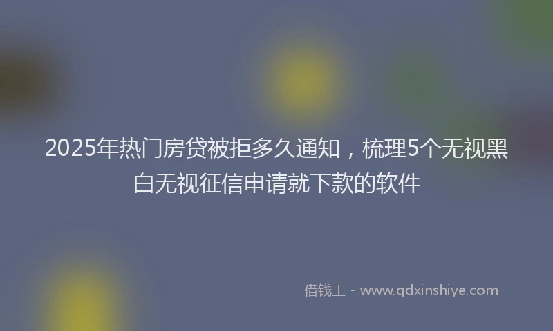 2025年热门房贷被拒多久通知，梳理5个无视黑白无视征信申请就下款的软件