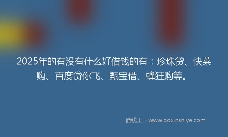 2025年的有没有什么好借钱的有：珍珠贷、快莱购、百度贷你飞、甄宝借、蜂狂购等。