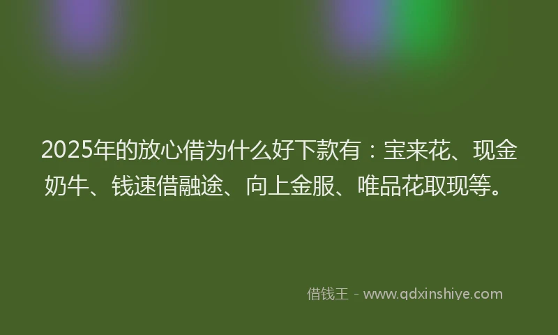 2025年的放心借为什么好下款有：宝来花、现金奶牛、钱速借融途、向上金服、唯品花取现等。