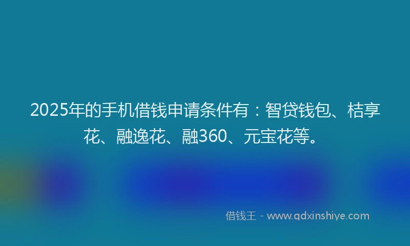 2025年的手机借钱申请条件有：智贷钱包、桔享花、融逸花、融360、元宝花等。