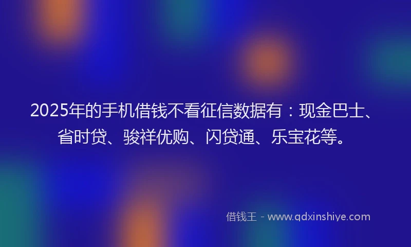 2025年的手机借钱不看征信数据有：现金巴士、省时贷、骏祥优购、闪贷通、乐宝花等。