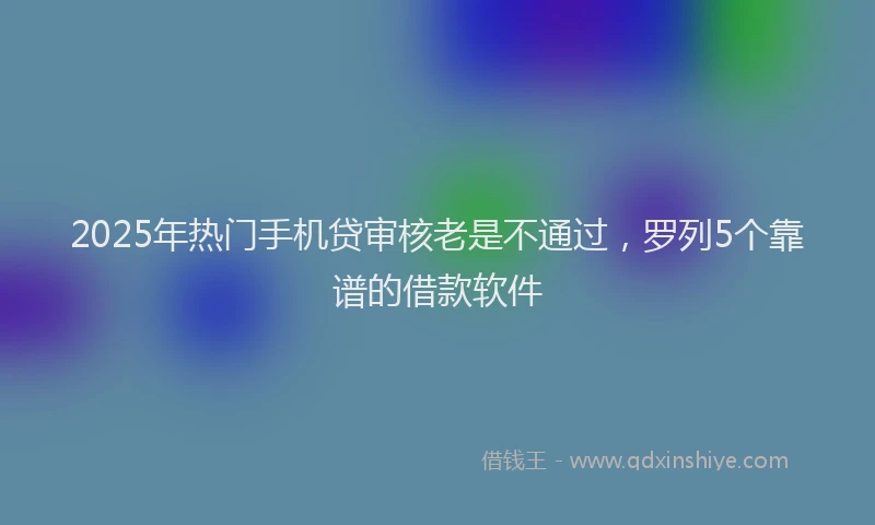 2025年热门手机贷审核老是不通过，罗列5个靠谱的借款软件