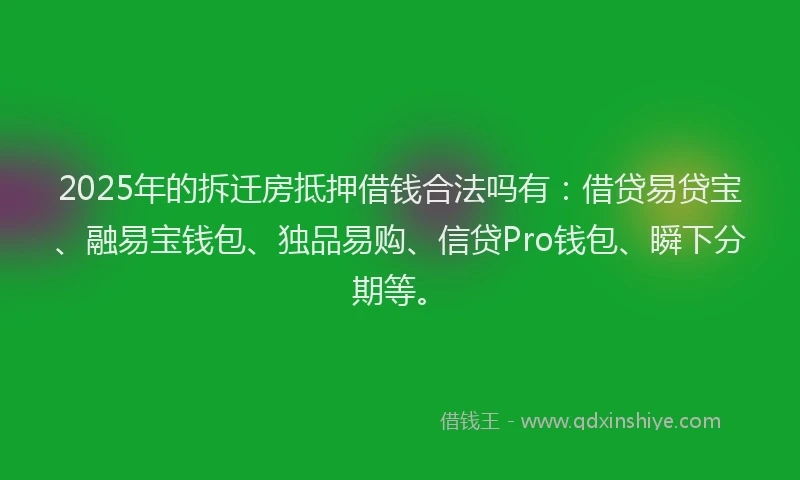 2025年的拆迁房抵押借钱合法吗有：借贷易贷宝、融易宝钱包、独品易购、信贷Pro钱包、瞬下分期等。