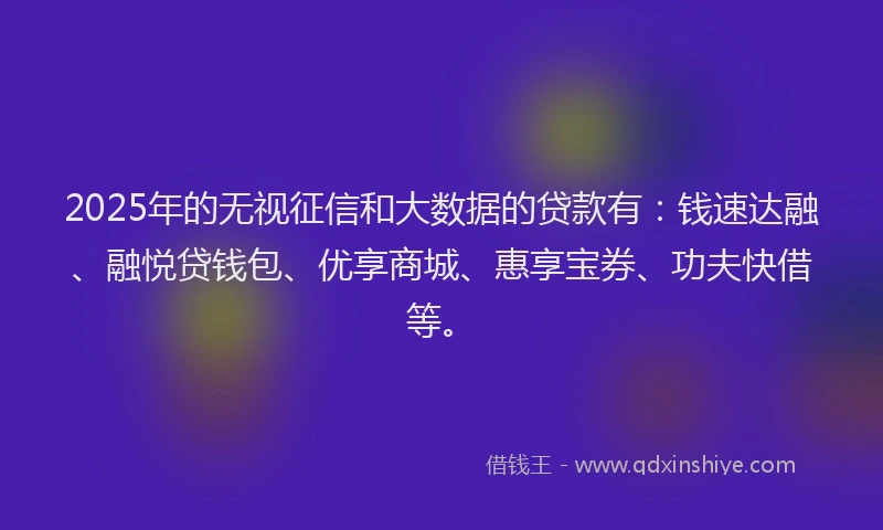 2025年的无视征信和大数据的贷款有：钱速达融、融悦贷钱包、优享商城、惠享宝券、功夫快借等。