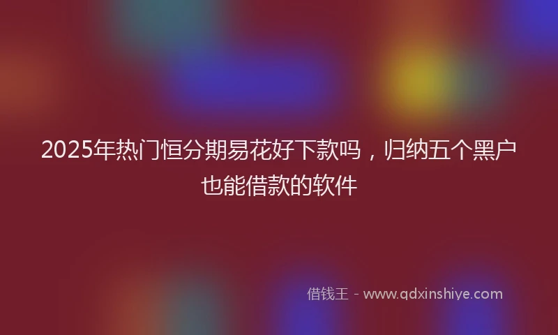 2025年热门恒分期易花好下款吗，归纳五个黑户也能借款的软件