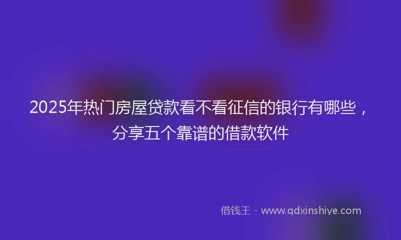 2025年热门房屋贷款看不看征信的银行有哪些，分享五个靠谱的借款软件
