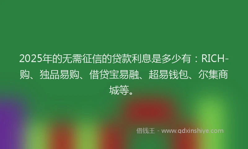 2025年的无需征信的贷款利息是多少有：RICH-购、独品易购、借贷宝易融、超易钱包、尔集商城等。