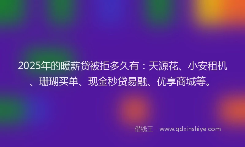 2025年的暖薪贷被拒多久有：天源花、小安租机、珊瑚买单、现金秒贷易融、优享商城等。