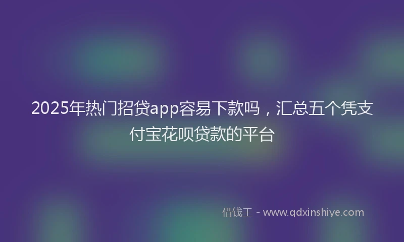 2025年热门招贷app容易下款吗，汇总五个凭支付宝花呗贷款的平台