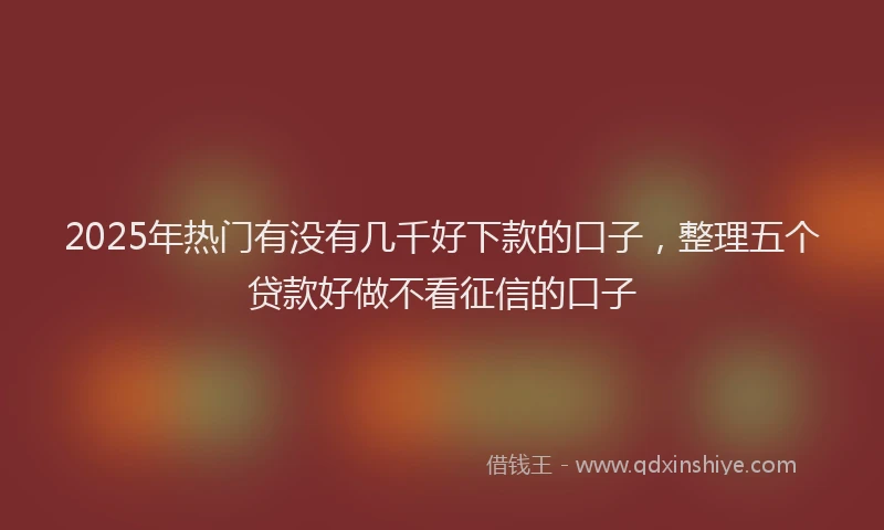2025年热门有没有几千好下款的口子，整理五个贷款好做不看征信的口子