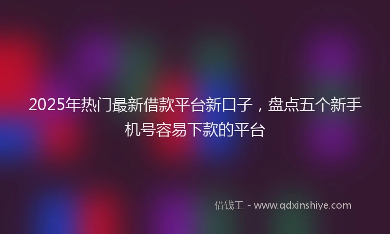 2025年热门最新借款平台新口子，盘点五个新手机号容易下款的平台