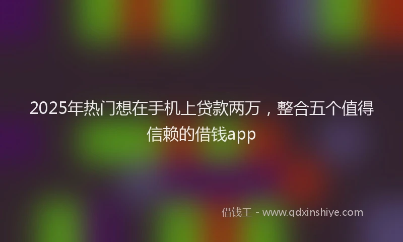 2025年热门想在手机上贷款两万，整合五个值得信赖的借钱app