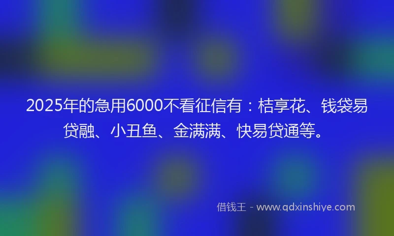 2025年的急用6000不看征信有：桔享花、钱袋易贷融、小丑鱼、金满满、快易贷通等。