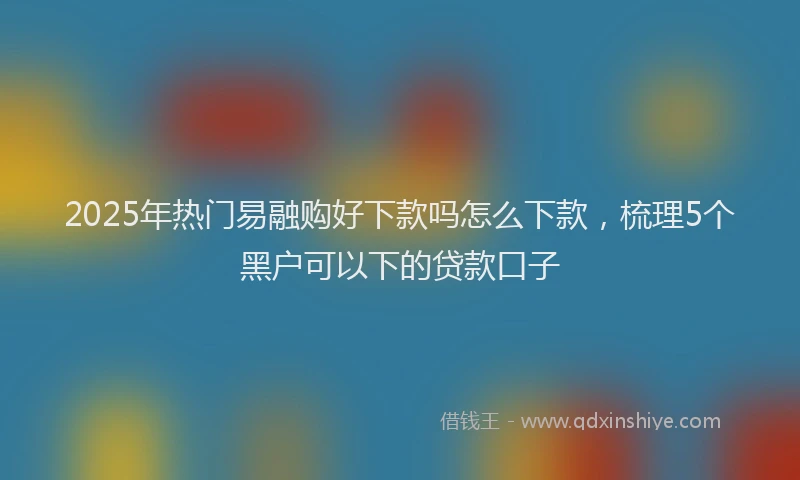 2025年热门易融购好下款吗怎么下款，梳理5个黑户可以下的贷款口子