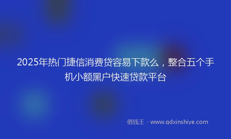2025年热门捷信消费贷容易下款么，整合五个手机小额黑户快速贷款平台
