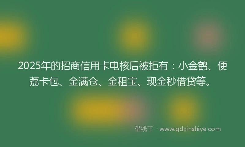 2025年的招商信用卡电核后被拒有：小金鹤、便荔卡包、金满仓、金租宝、现金秒借贷等。