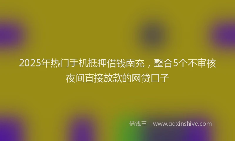 2025年热门手机抵押借钱南充，整合5个不审核夜间直接放款的网贷口子