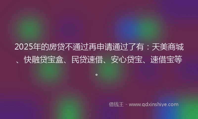 2025年的房贷不通过再申请通过了有：天美商城、快融贷宝盒、民贷速借、安心贷宝、速借宝等。