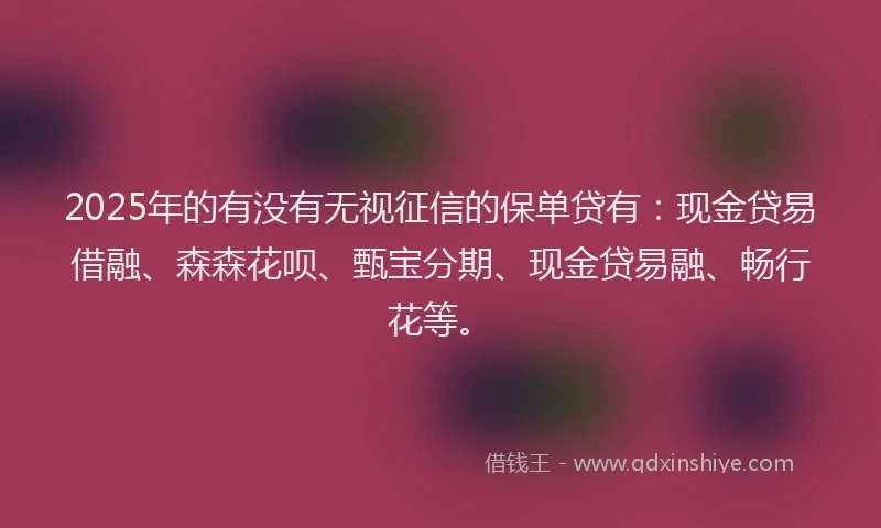 2025年的有没有无视征信的保单贷有：现金贷易借融、森森花呗、甄宝分期、现金贷易融、畅行花等。