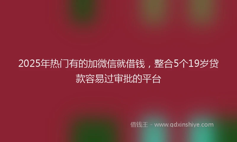 2025年热门有的加微信就借钱，整合5个19岁贷款容易过审批的平台