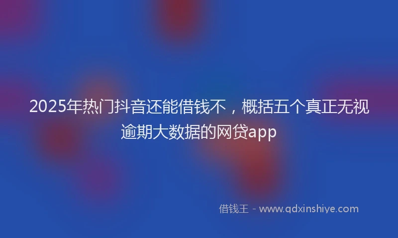 2025年热门抖音还能借钱不，概括五个真正无视逾期大数据的网贷app