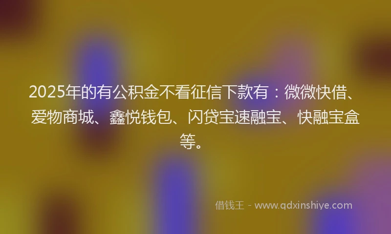 2025年的有公积金不看征信下款有：微微快借、爱物商城、鑫悦钱包、闪贷宝速融宝、快融宝盒等。