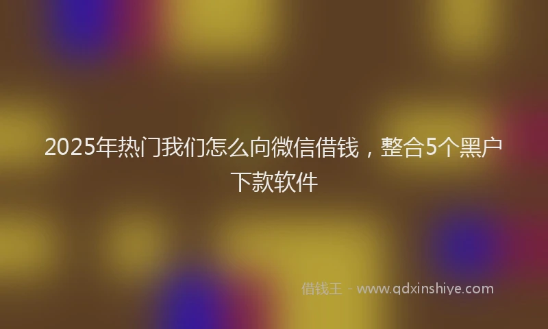 2025年热门我们怎么向微信借钱，整合5个黑户下款软件