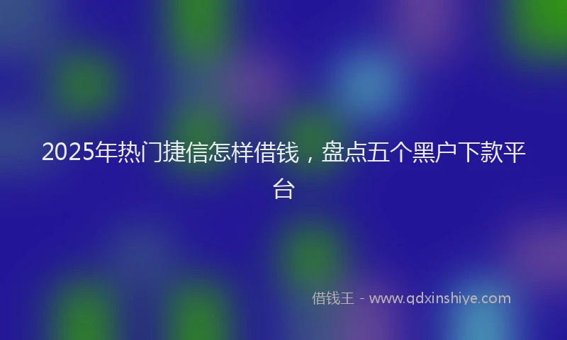 2025年热门捷信怎样借钱，盘点五个黑户下款平台