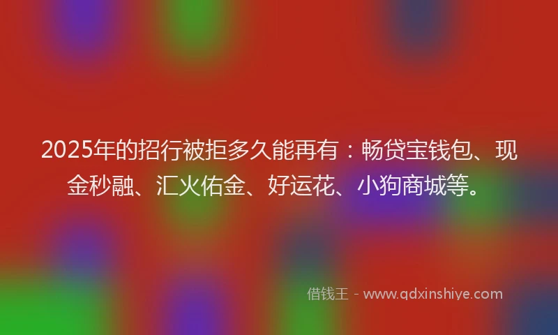 2025年的招行被拒多久能再有：畅贷宝钱包、现金秒融、汇火佑金、好运花、小狗商城等。