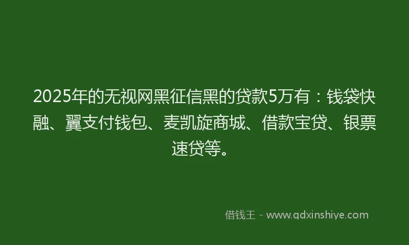 2025年的无视网黑征信黑的贷款5万有：钱袋快融、翼支付钱包、麦凯旋商城、借款宝贷、银票速贷等。