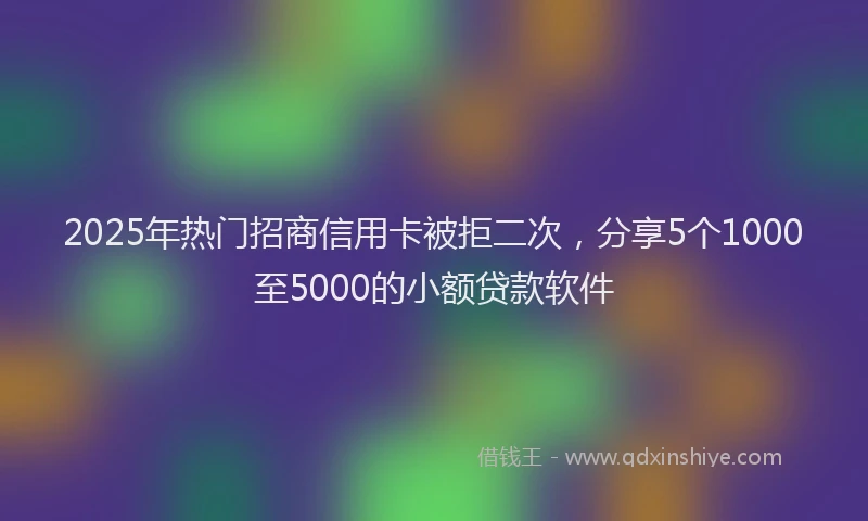 2025年热门招商信用卡被拒二次，分享5个1000至5000的小额贷款软件
