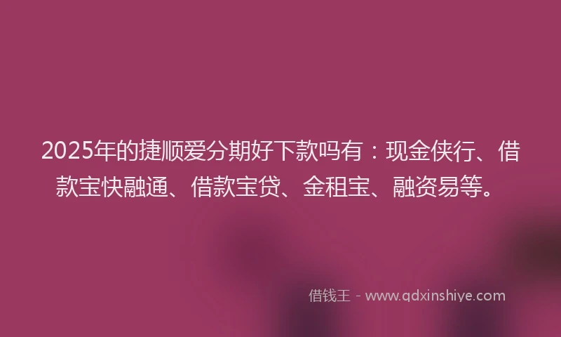 2025年的捷顺爱分期好下款吗有：现金侠行、借款宝快融通、借款宝贷、金租宝、融资易等。