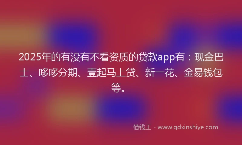 2025年的有没有不看资质的贷款app有：现金巴士、哆哆分期、壹起马上贷、新一花、金易钱包等。