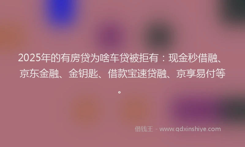 2025年的有房贷为啥车贷被拒有：现金秒借融、京东金融、金钥匙、借款宝速贷融、京享易付等。