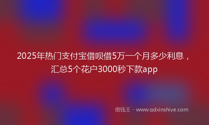 2025年热门支付宝借呗借5万一个月多少利息，汇总5个花户3000秒下款app