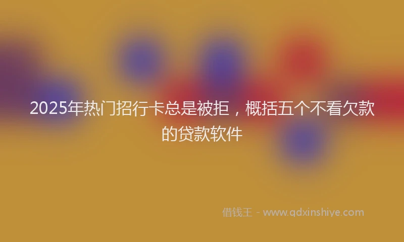 2025年热门招行卡总是被拒，概括五个不看欠款的贷款软件