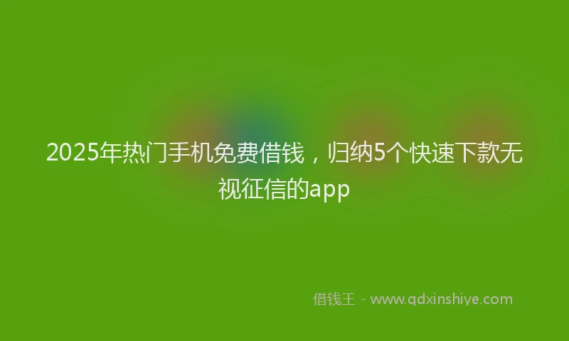 2025年热门手机免费借钱，归纳5个快速下款无视征信的app