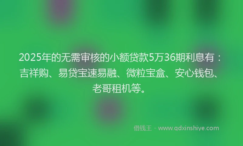 2025年的无需审核的小额贷款5万36期利息有：吉祥购、易贷宝速易融、微粒宝盒、安心钱包、老哥租机等。