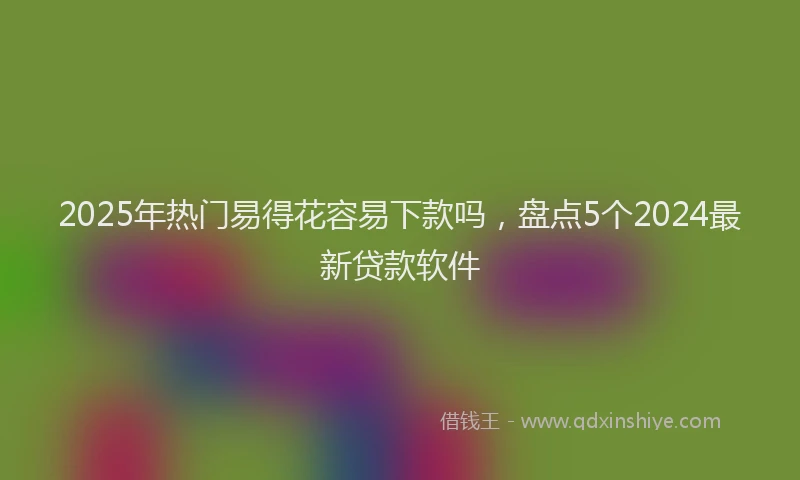 2025年热门易得花容易下款吗，盘点5个2024最新贷款软件