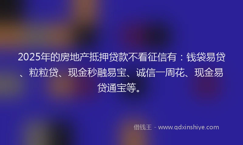 2025年的房地产抵押贷款不看征信有：钱袋易贷、粒粒贷、现金秒融易宝、诚信一周花、现金易贷通宝等。