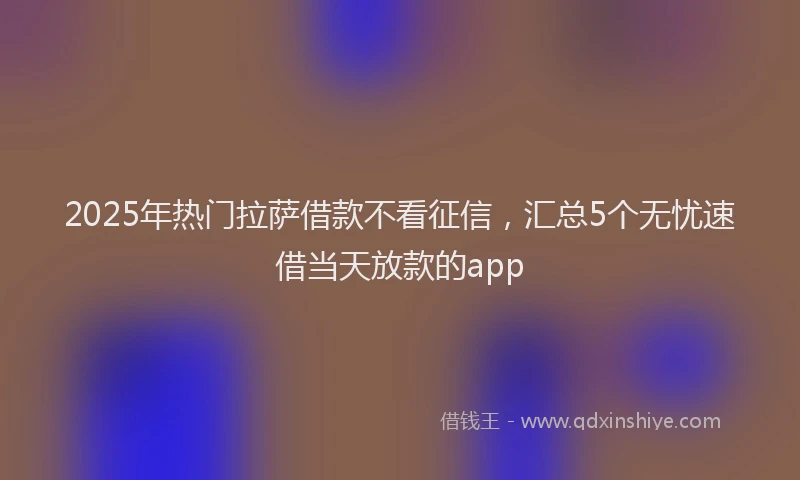 2025年热门拉萨借款不看征信，汇总5个无忧速借当天放款的app