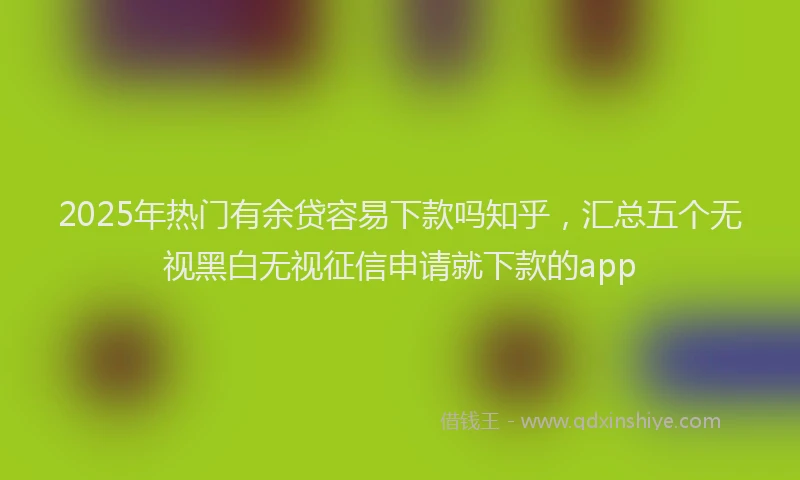 2025年热门有余贷容易下款吗知乎，汇总五个无视黑白无视征信申请就下款的app