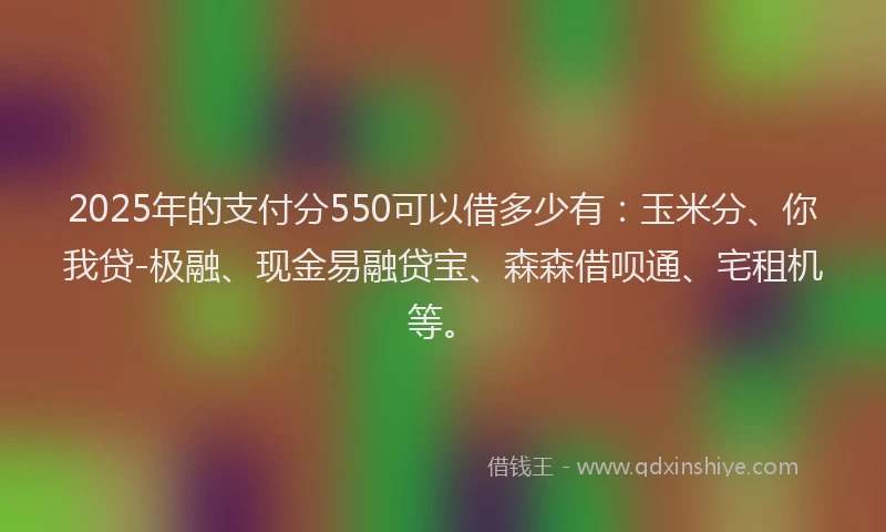 2025年的支付分550可以借多少有：玉米分、你我贷-极融、现金易融贷宝、森森借呗通、宅租机等。