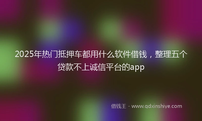 2025年热门抵押车都用什么软件借钱，整理五个贷款不上诚信平台的app