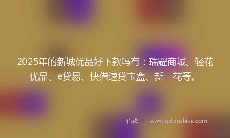 2025年的新城优品好下款吗有：瑞耀商城、轻花优品、e贷易、快借速贷宝盒、新一花等。