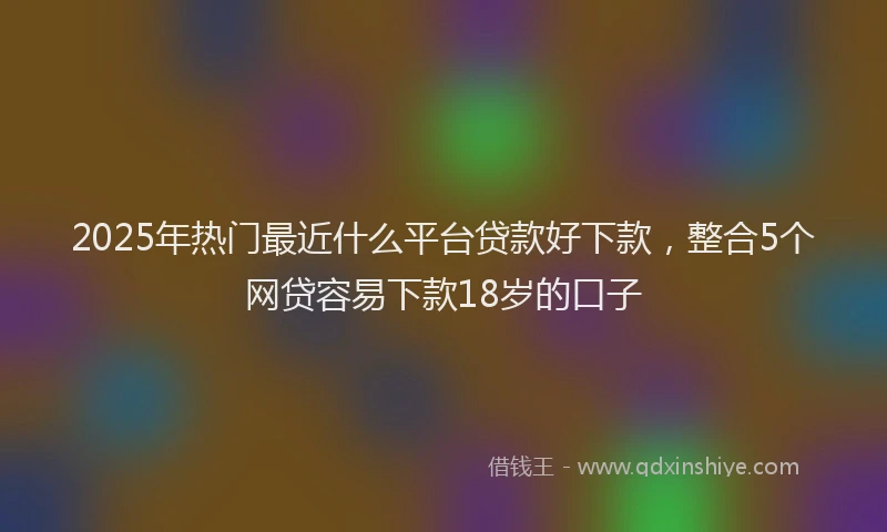 2025年热门最近什么平台贷款好下款，整合5个网贷容易下款18岁的口子