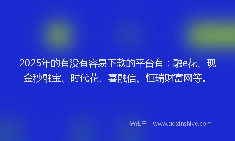 2025年的有没有容易下款的平台有：融e花、现金秒融宝、时代花、喜融信、恒瑞财富网等。
