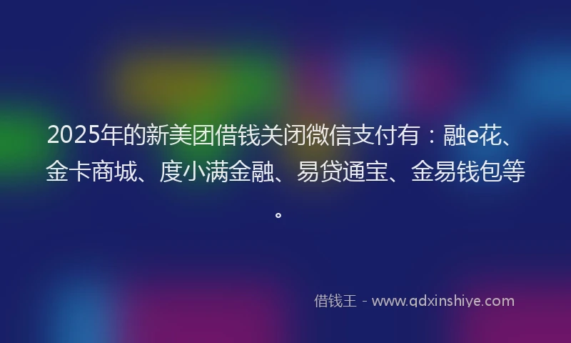 2025年的新美团借钱关闭微信支付有：融e花、金卡商城、度小满金融、易贷通宝、金易钱包等。