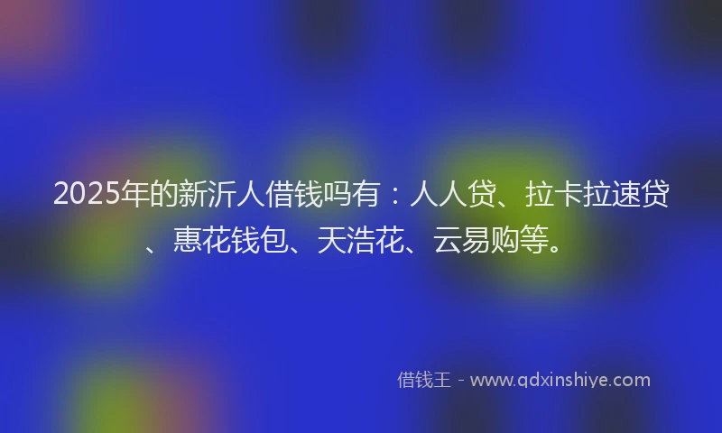 2025年的新沂人借钱吗有：人人贷、拉卡拉速贷、惠花钱包、天浩花、云易购等。